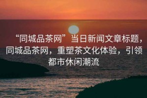 “同城品茶網(wǎng)”當日新聞文章標題，同城品茶網(wǎng)，重塑茶文化體驗，引領都市休閑潮流