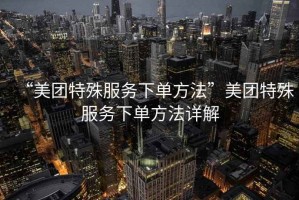 “美團特殊服務下單方法”美團特殊服務下單方法詳解