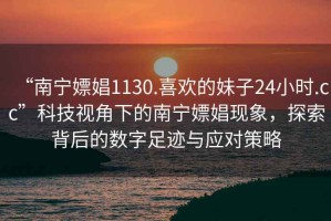 “南寧嫖娼1130.喜歡的妹子24小時.cc”科技視角下的南寧嫖娼現(xiàn)象，探索背后的數(shù)字足跡與應(yīng)對策略