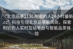 “北京品茶1130.附近的人24小時最新.cc”科技引領(lǐng)北京品茶新風(fēng)尚，探索附近的人實時互動平臺與智能品茶體驗