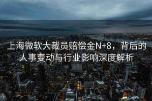 上海微軟大裁員賠償金N+8，背后的人事變動與行業(yè)影響深度解析