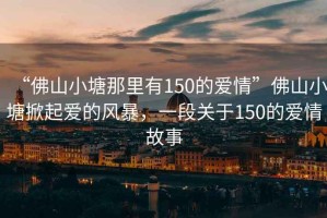 “佛山小塘那里有150的愛(ài)情”佛山小塘掀起愛(ài)的風(fēng)暴，一段關(guān)于150的愛(ài)情故事