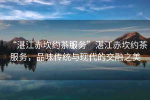 “湛江赤坎約茶服務(wù)”湛江赤坎約茶服務(wù)，品味傳統(tǒng)與現(xiàn)代的交融之美