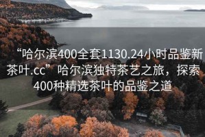 “哈爾濱400全套1130.24小時品鑒新茶葉.cc”哈爾濱獨特茶藝之旅，探索400種精選茶葉的品鑒之道