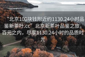 “北京100塊錢附近約1130.24小時品鑒新茶葉.cc”北京新茶葉品鑒之旅，百元之內(nèi)，盡享1130.24小時的品質(zhì)時光