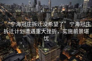 “寧海冠莊拆遷沒希望了”寧海冠莊拆遷計劃遭遇重大挫折，實施前景堪憂