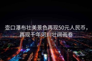 壺口瀑布?jí)衙谰吧佻F(xiàn)50元人民幣，再現(xiàn)千年河川壯闊畫(huà)卷