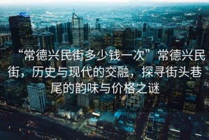 “常德興民街多少錢一次”常德興民街，歷史與現(xiàn)代的交融，探尋街頭巷尾的韻味與價格之謎