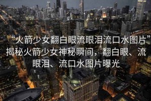 “火箭少女翻白眼流眼淚流口水圖片”揭秘火箭少女神秘瞬間，翻白眼、流眼淚、流口水圖片曝光