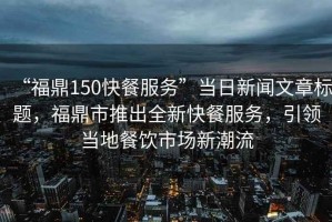 “福鼎150快餐服務(wù)”當(dāng)日新聞文章標(biāo)題，福鼎市推出全新快餐服務(wù)，引領(lǐng)當(dāng)?shù)夭惋嬍袌?chǎng)新潮流