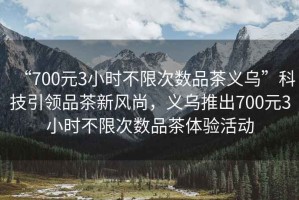 “700元3小時(shí)不限次數(shù)品茶義烏”科技引領(lǐng)品茶新風(fēng)尚，義烏推出700元3小時(shí)不限次數(shù)品茶體驗(yàn)活動(dòng)
