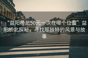 “益陽(yáng)橋北50元一次在哪個(gè)位置”益陽(yáng)橋北探秘，尋找那獨(dú)特的風(fēng)景與故事