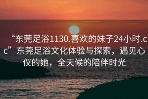 “東莞足浴1130.喜歡的妹子24小時(shí).cc”東莞足浴文化體驗(yàn)與探索，遇見心儀的她，全天候的陪伴時(shí)光