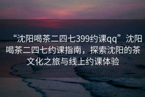 “沈陽喝茶二四七399約課qq”沈陽喝茶二四七約課指南，探索沈陽的茶文化之旅與線上約課體驗