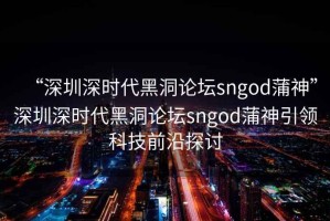 “深圳深時代黑洞論壇sngod蒲神”深圳深時代黑洞論壇sngod蒲神引領科技前沿探討