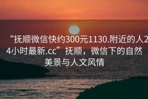 “撫順微信快約300元1130.附近的人24小時最新.cc”撫順，微信下的自然美景與人文風(fēng)情