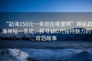“勐海150元一條街在哪里啊”揭秘勐海神秘一條街，探尋150元獨(dú)特魅力的背后故事