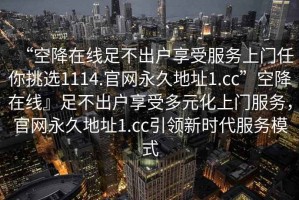 “空降在線足不出戶享受服務(wù)上門任你挑選1114.官網(wǎng)永久地址1.cc”空降在線』足不出戶享受多元化上門服務(wù)，官網(wǎng)永久地址1.cc引領(lǐng)新時(shí)代服務(wù)模式