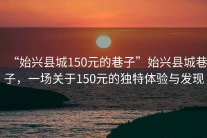 “始興縣城150元的巷子”始興縣城巷子，一場關(guān)于150元的獨(dú)特體驗(yàn)與發(fā)現(xiàn)