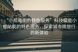 “小欖站街的特色服務(wù)”科技賦能小欖站街的特色服務(wù)，探索城市微旅行的新體驗(yàn)