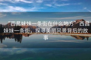 “西昌妹妹一條街在什么地方”西昌妹妹一條街，探尋美麗風景背后的故事