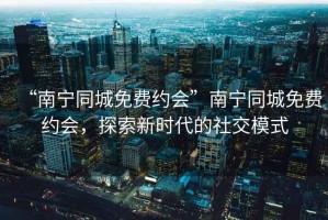 “南寧同城免費(fèi)約會(huì)”南寧同城免費(fèi)約會(huì)，探索新時(shí)代的社交模式