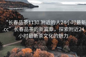 “長(zhǎng)春品茶1130.附近的人24小時(shí)最新.cc”長(zhǎng)春品茶的新篇章，探索附近24小時(shí)最新茶文化的魅力