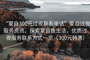 “蒙自300元過夜聯(lián)系電話”蒙自過夜服務資訊，探索蒙自夜生活，優(yōu)質過夜服務聯(lián)系方式一覽（300元特惠）