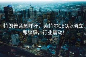 特朗普緊急呼吁，英特爾CEO必須立即辭職，行業(yè)震動(dòng)！