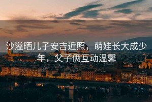 沙溢曬兒子安吉近照，萌娃長(zhǎng)大成少年，父子倆互動(dòng)溫馨