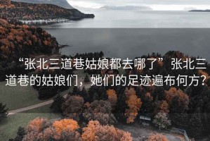 “張北三道巷姑娘都去哪了”張北三道巷的姑娘們，她們的足跡遍布何方？