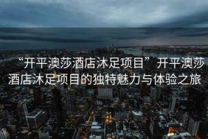 “開平澳莎酒店沐足項目”開平澳莎酒店沐足項目的獨特魅力與體驗之旅