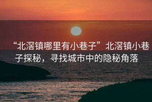 “北滘鎮(zhèn)哪里有小巷子”北滘鎮(zhèn)小巷子探秘，尋找城市中的隱秘角落