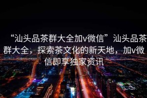 “汕頭品茶群大全加v微信”汕頭品茶群大全，探索茶文化的新天地，加v微信即享獨(dú)家資訊