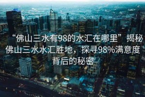 “佛山三水有98的水匯在哪里”揭秘佛山三水水匯勝地，探尋98%滿意度背后的秘密