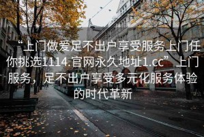 “上門做愛(ài)足不出戶享受服務(wù)上門任你挑選1114.官網(wǎng)永久地址1.cc”上門服務(wù)，足不出戶享受多元化服務(wù)體驗(yàn)的時(shí)代革新