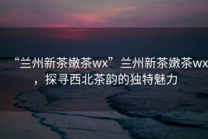 “蘭州新茶嫩茶wx”蘭州新茶嫩茶wx，探尋西北茶韻的獨(dú)特魅力