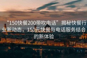 “150快餐200帶吹電話”揭秘快餐行業(yè)新動態(tài)，150元快餐與電話服務(wù)結(jié)合的新體驗
