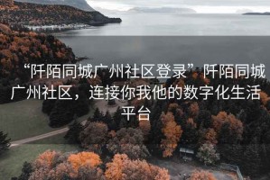 “阡陌同城廣州社區(qū)登錄”阡陌同城廣州社區(qū)，連接你我他的數(shù)字化生活平臺(tái)