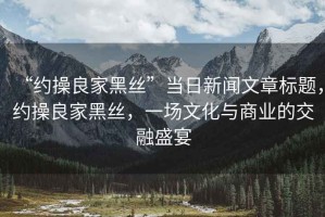 “約操良家黑絲”當日新聞文章標題，約操良家黑絲，一場文化與商業(yè)的交融盛宴