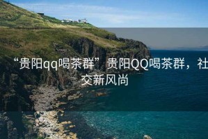 “貴陽qq喝茶群”貴陽QQ喝茶群，社交新風(fēng)尚