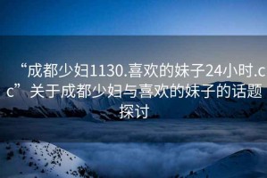 “成都少婦1130.喜歡的妹子24小時.cc”關(guān)于成都少婦與喜歡的妹子的話題探討