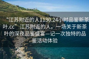 “江蘇附近的人1130.24小時(shí)品鑒新茶葉.cc”江蘇附近的人，一場關(guān)于新茶葉的深夜品鑒盛宴—記一次獨(dú)特的品鑒活動(dòng)體驗(yàn)