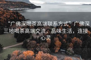 “廣佛深喝茶高端聯(lián)系方式”廣佛深三地喝茶高端交流，品味生活，連接心靈