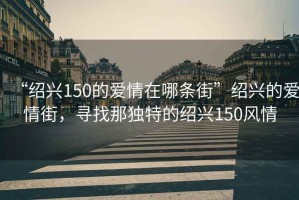 “紹興150的愛(ài)情在哪條街”紹興的愛(ài)情街，尋找那獨(dú)特的紹興150風(fēng)情