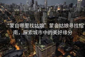 “蒙自哪里找姑娘”蒙自姑娘尋找指南，探索城市中的美好緣分