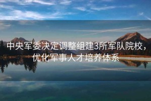 中央軍委決定調(diào)整組建3所軍隊院校，優(yōu)化軍事人才培養(yǎng)體系