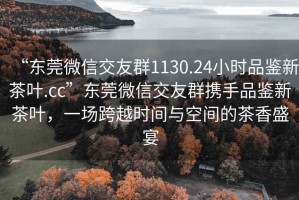 “東莞微信交友群1130.24小時(shí)品鑒新茶葉.cc”東莞微信交友群攜手品鑒新茶葉，一場(chǎng)跨越時(shí)間與空間的茶香盛宴