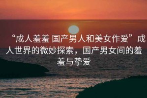 “成人羞羞 國產(chǎn)男人和美女作愛”成人世界的微妙探索，國產(chǎn)男女間的羞羞與摯愛