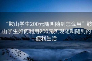 “鞍山學(xué)生200元隨叫隨到怎么用”鞍山學(xué)生如何利用200元實現(xiàn)隨叫隨到的便利生活